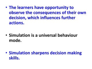 • The learners have opportunity to
observe the consequences of their own
decision, which influences further
actions.
• Simulation is a universal behaviour
mode.
• Simulation sharpens decision making
skills.
 
