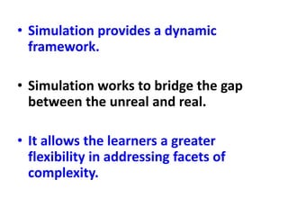 • Simulation provides a dynamic
framework.
• Simulation works to bridge the gap
between the unreal and real.
• It allows the learners a greater
flexibility in addressing facets of
complexity.
 