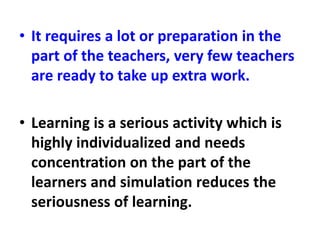 • It requires a lot or preparation in the
part of the teachers, very few teachers
are ready to take up extra work.
• Learning is a serious activity which is
highly individualized and needs
concentration on the part of the
learners and simulation reduces the
seriousness of learning.
 
