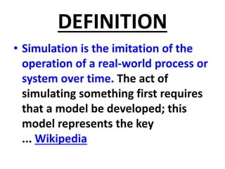 DEFINITION
• Simulation is the imitation of the
operation of a real-world process or
system over time. The act of
simulating something first requires
that a model be developed; this
model represents the key
... Wikipedia
 