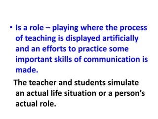 • Is a role – playing where the process
of teaching is displayed artificially
and an efforts to practice some
important skills of communication is
made.
The teacher and students simulate
an actual life situation or a person’s
actual role.
 