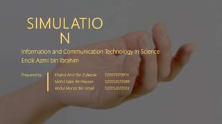 SIMULATIO
N
Information and Communication Technology in Science
Encik Azmi bin Ibrahim
Prepared by Khairul Amri Bin Zulkeple D20151070974
Mohd Sabri Bin Hassan D20152072049
Abdul Munzir Bin Ismail D20152072033
 