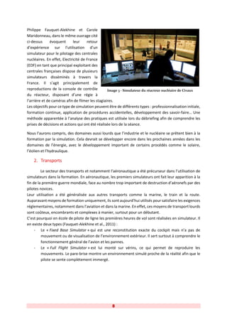 8
Philippe Fauquet-Alekhine et Carole
Maridonneau, dans le même ouvrage cité
ci-dessus évoquent leur retour
d’expérience sur l’utilisation d’un
simulateur pour le pilotage des centrales
nucléaires. En effet, Electricité de France
(EDF) en tant que principal exploitant des
centrales françaises dispose de plusieurs
simulateurs disséminés à travers la
France. Il s’agit principalement de
reproductions de la console de contrôle
du réacteur, disposant d’une régie à
l’arrière et de caméras afin de filmer les stagiaires.
Les objectifs pour ce type de simulation peuvent être de différents types : professionnalisation initiale,
formation continue, application de procédures accidentelles, développement des savoir-faire… Une
méthode apparentée à l’analyse des pratiques est utilisée lors du débriefing afin de comprendre les
prises de décisions et actions qui ont été réalisée lors de la séance.
Nous l’aurons compris, des domaines aussi lourds que l’industrie et le nucléaire se prêtent bien à la
formation par la simulation. Cela devrait se développer encore dans les prochaines années dans les
domaines de l’énergie, avec le développement important de certains procédés comme le solaire,
l’éolien et l’hydraulique.
2. Transports
Le secteur des transports et notamment l’aéronautique a été précurseur dans l’utilisation de
simulateurs dans la formation. En aéronautique, les premiers simulateurs ont fait leur apparition à la
fin de la première guerre mondiale, face au nombre trop important de destruction d’aéronefs par des
pilotes novices.
Leur utilisation a été généralisée aux autres transports comme la marine, le train et la route.
Auparavant moyens de formation uniquement, ils sont aujourd’hui utilisés pour satisfaire les exigences
réglementaires, notamment dans l’aviation et dans la marine. En effet, ces moyens de transport lourds
sont coûteux, encombrants et complexes à manier, surtout pour un débutant.
C’est pourquoi en école de pilote de ligne les premières heures de vol sont réalisées en simulateur. Il
en existe deux types (Fauquet-Alekhine et al., 2011) :
- Le « Fixed Base Simulator » qui est une reconstitution exacte du cockpit mais n’a pas de
mouvement ou de visualisation de l’environnement extérieur. Il sert surtout à comprendre le
fonctionnement général de l’avion et les pannes.
- Le « Full Flight Simulator » est lui monté sur vérins, ce qui permet de reproduire les
mouvements. Le pare-brise montre un environnement simulé proche de la réalité afin que le
pilote se sente complètement immergé.
Image 3 - Simulateur du réacteur nucléaire de Civaux
 