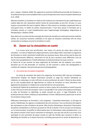 10
plus « cobaye » (Galland, 2018). Elle augmente le sentiment d’efficacité personnelle de l’étudiant ou
du professionnel qui se sent compétent dans ce qu’il entreprend et ainsi rassure le patient (Secheresse
et al., 2016).
Attention toutefois, la simulation en santé est très coûteuse, les mannequins les plus sophistiqués qui
coûtent déjà très cher nécessitent parfois l’achat de consommables au prix fort. De plus, il y aura
toujours une première fois avec le patient. Même si s’être exercé sur simulateur auparavant évite un
trop grand stress, la réalité est parfois impressionnante. Il faut donc penser la formation par la
simulation comme un « outil complémentaire pour l’apprentissage sémiologique, diagnostique et
thérapeutique » (Galland, 2018).
Nous allons voir au travers de deux exemples de centres de simulation en santé quels sont les matériels
utilisés, les ressources humaines mobilisées et les types de situations scénarisées afin de mieux
comprendre en pratique ce qu’est la simulation en santé.
III. Zoom sur la simulation en santé
Il se trouve qu’en tant qu’infirmière, mon réseau m’a permis de visiter deux centres de
simulation : l’un dans un hôpital de la région parisienne, ouvert depuis 2015, l’autre dans un organisme
de formation en santé, récemment installé dans ses nouveaux locaux. Nous verrons que les deux ont
des fonctionnements différents, notamment du fait de leurs vocations assez différentes l’une de
l’autre mais que globalement, l’intérêt didactique et professionnalisant est assez commun.
Je choisis de ne pas nommer les deux organismes de formation afin de respecter une certaine
discrétion qui m’a été demandée. En revanche, j’ai été autorisée à utiliser des photographies à
condition de respecter l’anonymat des personnes photographiées.
1. Un centre de simulation hospitalier
Ce centre de simulation fait partie d’un organisme de formation (OF) créé par la fondation
administrant l’hôpital. Cet hôpital universitaire accueille en stage bon nombre d’étudiants en
médecine, en maïeutique, en soins infirmiers et autres professions de santé. Il draine les deux écoles
qui lui sont accolées (école de sages-femmes et Institut de Formation en Soins Infirmiers) mais
également les étudiants en médecine de l’université dont ils sont partenaires.
La volonté de l’hôpital de se positionner comme un acteur majeur de la simulation en santé l’a poussé
à créer l’OF puis le centre de simulation. Celui-ci occupe 600 m² de surface entre plateaux techniques
et salles de formation ou débriefing. Le public accueilli est varié : il s’agit d’étudiants et de
professionnels des métiers médicaux et paramédicaux. Environ 1200 personnes passent par le centre
de simulation chaque année.
Différentes thématiques de formation y sont proposées : l’anesthésie-réanimation, la chirurgie de
pointe, l’obstétrique, les urgences, la préparation des anti-cancéreux. Tous ces domaines font appel à
des mannequins ou des simulateurs de pointe. Mais d’autres thématiques nécessitent l’intervention
de patients standardisés ou d’acteurs qui jouent le rôle de la famille. C’est le cas pour les formations
sur la communication, les greffes et même parfois pour les thématiques citées précédemment. L’un
des scénarii consiste à faire mourir sciemment le mannequin, sans que cela soit dû à une erreur d’un
participant et ainsi permettre de passer ensuite en salle des familles pour annoncer le décès. Le
débriefing sera focalisé sur la phase d’annonce, le briefing ayant permis en amont de désamorcer ce
 