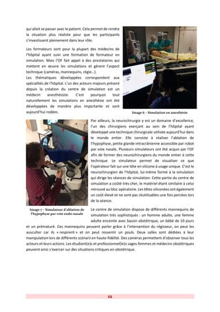 11
qui allait se passer avec le patient. Cela permet de rendre
la situation plus réaliste pour que les participants
s’investissent pleinement dans leur rôle.
Les formateurs sont pour la plupart des médecins de
l’hôpital ayant suivi une formation de formateur en
simulation. Mais l’OF fait appel à des prestataires qui
mettent en œuvre les simulations et gèrent l’aspect
technique (caméras, mannequins, régie…).
Les thématiques développées correspondent aux
spécialités de l’hôpital. L’un des acteurs majeurs présent
depuis la création du centre de simulation est un
médecin anesthésiste. C’est pourquoi tout
naturellement les simulations en anesthésie ont été
développées de manière plus importante et sont
aujourd’hui rodées.
Par ailleurs, la neurochirurgie y est un domaine d’excellence,
l’un des chirurgiens exerçant au sein de l’hôpital ayant
développé une technique chirurgicale utilisée aujourd’hui dans
le monde entier. Elle consiste à réaliser l’ablation de
l’hypophyse, petite glande intracrânienne accessible par robot
par voie nasale. Plusieurs simulateurs ont été acquis par l’OF
afin de former des neurochirurgiens du monde entier à cette
technique. Le simulateur permet de visualiser ce que
l’opérateur fait sur une tête en silicone à usage unique. C’est le
neurochirurgien de l’hôpital, lui-même formé à la simulation
qui dirige les séances de simulation. Cette partie du centre de
simulation a coûté très cher, le matériel étant similaire à celui
retrouvé au bloc opératoire. Les têtes siliconées ont également
un coût élevé et ne sont pas réutilisables une fois percées lors
de la séance.
Le centre de simulation dispose de différents mannequins de
simulation très sophistiqués : un homme adulte, une femme
adulte enceinte avec bassin obstétrique, un bébé de 10 jours
et un prématuré. Ces mannequins peuvent parler grâce à l’intervention du régisseur, on peut les
ausculter car ils « respirent » et on peut ressentir un pouls. Deux salles sont dédiées à leur
manipulation lors de différents scénarii en haute-fidélité. Des caméras permettent d’observer tous les
acteurs et leurs actions. Les étudiant(e)s et professionnel(le)s sages-femmes et médecins obstétriques
peuvent ainsi s’exercer sur des situations critiques en obstétrique.
Image 7 – Simulateur d’ablation de
l’hypophyse par voie endo-nasale
Image 6 – Simulation en anesthésie
 