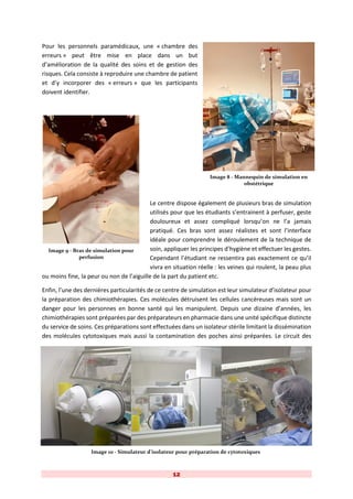 12
Pour les personnels paramédicaux, une « chambre des
erreurs » peut être mise en place dans un but
d’amélioration de la qualité des soins et de gestion des
risques. Cela consiste à reproduire une chambre de patient
et d’y incorporer des « erreurs » que les participants
doivent identifier.
Le centre dispose également de plusieurs bras de simulation
utilisés pour que les étudiants s’entrainent à perfuser, geste
douloureux et assez compliqué lorsqu’on ne l’a jamais
pratiqué. Ces bras sont assez réalistes et sont l’interface
idéale pour comprendre le déroulement de la technique de
soin, appliquer les principes d’hygiène et effectuer les gestes.
Cependant l’étudiant ne ressentira pas exactement ce qu’il
vivra en situation réelle : les veines qui roulent, la peau plus
ou moins fine, la peur ou non de l’aiguille de la part du patient etc.
Enfin, l’une des dernières particularités de ce centre de simulation est leur simulateur d’isolateur pour
la préparation des chimiothérapies. Ces molécules détruisent les cellules cancéreuses mais sont un
danger pour les personnes en bonne santé qui les manipulent. Depuis une dizaine d’années, les
chimiothérapies sont préparées par des préparateurs en pharmacie dans une unité spécifique distincte
du service de soins. Ces préparations sont effectuées dans un isolateur stérile limitant la dissémination
des molécules cytotoxiques mais aussi la contamination des poches ainsi préparées. Le circuit des
Image 8 - Mannequin de simulation en
obstétrique
Image 9 - Bras de simulation pour
perfusion
Image 10 - Simulateur d'isolateur pour préparation de cytotoxiques
 