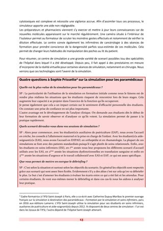 13
cytotoxiques est complexe et nécessite une vigilance accrue. Afin d’assimiler tous ces processus, le
simulateur apporte une aide non négligeable.
Les préparateurs et pharmaciens viennent s’y exercer et mettre à jour leurs connaissances car de
nouvelles molécules apparaissent sur le marché régulièrement. Une caméra située à l’intérieur de
l’isolateur permet au formateur de scruter les moindres gestes effectués et notamment de vérifier la
dilution effectuée. Le centre convie également les infirmières de cancérologie à des séances de
formation pour prendre conscience de la dangerosité parfois sous-estimée de ces molécules. Cela
permet de changer leurs habitudes de manipulation des poches au lit du patient.
Pour résumer, ce centre de simulation a une grande variété de scenarii possibles issu des spécialités
de l’hôpital dans lequel il a été développé. Depuis peu, il fait appel à des prestataires en mesure
d’incorporer de la réalité virtuelle pour certaines séances de simulation, notamment en chirurgie. Nous
verrons que ces technologies sont l’avenir de la simulation.
Quatre questions à Sophie Prissette2 sur la simulation pour les paramédicaux
Quelle est la plus-value de la simulation pour les paramédicaux ?
SP : La particularité de l’utilisation de la simulation en formation initiale comme nous le faisons est de
rendre plus réalistes les situations que les étudiants risquent de rencontrer lors de leurs stages. Cela
augmente leur capacité à se projeter dans l’exercice de la fonction qu’ils occuperont.
Je pense également que cela a un impact certain sur le sentiment d’efficacité personnelle des étudiants.
On constate une prise de confiance en soi plus importante.
L’autre avantage est le développement de l’analyse clinique. On demande aux étudiants dès le début de
leur formation de savoir observer et d’analyser ce qu’ils voient. La simulation permet de passer à la
pratique rapidement.
Quels scenarii déroulez-vous dans vos sessions de simulation ?
SP : Alors pour commencer, avec les étudiant(e)s auxiliaires de puériculture (EAP), nous avons l’accueil
en crèche, les conseils à l’allaitement maternel et la prise en charge de l’enfant. Avec les étudiant(e)s aide-
soignant(e)s (EAS), nous avons l’accueil en EHPAD, en orthopédie et en rhumatologie. La plupart de ces
simulations se font avec des patients standardisés puisqu’il s’agit plutôt de soins relationnels. Enfin, avec
les étudiants en soins infirmiers (ESI), en 1ère
année nous leur proposons les différents scenarii d’accueil
utilisés avec les EAS, en 2ème
année les situations dysfonctionnelles en transfusion sanguine et enfin en
3ème
année les situations d’urgence et le travail collaboratif avec EAS et EAP, ce qui est assez spécifique.
Que vous permet de mettre en exergue le débriefing ?
SP : C’est selon la situation et surtout selon les objectifs du scenario. En général les objectifs sont respectés
grâce aux scenarii qui sont assez bien ficelés. Evidemment s’il y a des aléas c’est sur cela qu’on va débriefer
le plus. Le but c’est d’amener les étudiants à évaluer les écarts entre ce qui a été fait et les attendus. Pour
certains étudiants, ils vont eux-mêmes mener le débriefing et dans ces cas-là nous les aidons à analyser
leur pratique.
2
Cadre formatrice à l’IFSI Saint-Joseph à Paris, elle a co-écrit avec Catherine Dupuy-Maribas le premier ouvrage
français sur la simulation à destination des paramédicaux : Formation par la simulation et soins infirmiers, paru
en 2016 aux éditions Lamarre. L’IFSI Saint-Joseph utilise la simulation pour ses étudiants en soins infirmiers,
auxiliaires de puériculture et aide-soignant(e)s depuis 2012. Ils disposent de deux centres de simulation : l’un est
dans les locaux de l’IFSI, l’autre dépend de l’hôpital Saint-Joseph attenant.
 