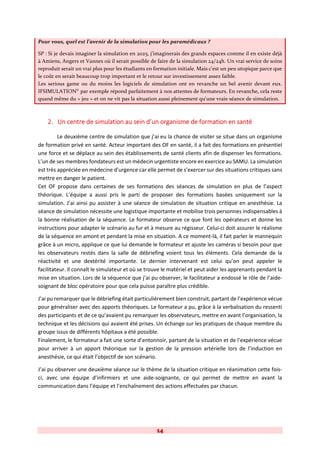14
Pour vous, quel est l’avenir de la simulation pour les paramédicaux ?
SP : Si je devais imaginer la simulation en 2025, j’imaginerais des grands espaces comme il en existe déjà
à Amiens, Angers et Vannes où il serait possible de faire de la simulation 24/24h. Un vrai service de soins
reproduit serait un vrai plus pour les étudiants en formation initiale. Mais c’est un peu utopique parce que
le coût en serait beaucoup trop important et le retour sur investissement assez faible.
Les serious game ou du moins les logiciels de simulation ont en revanche un bel avenir devant eux.
IFSIMULATION©
par exemple répond parfaitement à nos attentes de formateurs. En revanche, cela reste
quand même du « jeu » et on ne vit pas la situation aussi pleinement qu’une vraie séance de simulation.
2. Un centre de simulation au sein d’un organisme de formation en santé
Le deuxième centre de simulation que j’ai eu la chance de visiter se situe dans un organisme
de formation privé en santé. Acteur important des OF en santé, il a fait des formations en présentiel
une force et se déplace au sein des établissements de santé clients afin de dispenser les formations.
L’un de ses membres fondateurs est un médecin urgentiste encore en exercice au SAMU. La simulation
est très appréciée en médecine d’urgence car elle permet de s’exercer sur des situations critiques sans
mettre en danger le patient.
Cet OF propose dans certaines de ses formations des séances de simulation en plus de l’aspect
théorique. L’équipe a aussi pris le parti de proposer des formations basées uniquement sur la
simulation. J’ai ainsi pu assister à une séance de simulation de situation critique en anesthésie. La
séance de simulation nécessite une logistique importante et mobilise trois personnes indispensables à
la bonne réalisation de la séquence. Le formateur observe ce que font les opérateurs et donne les
instructions pour adapter le scénario au fur et à mesure au régisseur. Celui-ci doit assurer le réalisme
de la séquence en amont et pendant la mise en situation. A ce moment-là, il fait parler le mannequin
grâce à un micro, applique ce que lui demande le formateur et ajuste les caméras si besoin pour que
les observateurs restés dans la salle de débriefing voient tous les éléments. Cela demande de la
réactivité et une dextérité importante. Le dernier intervenant est celui qu’on peut appeler le
facilitateur. Il connaît le simulateur et où se trouve le matériel et peut aider les apprenants pendant la
mise en situation. Lors de la séquence que j’ai pu observer, le facilitateur a endossé le rôle de l’aide-
soignant de bloc opératoire pour que cela puisse paraître plus crédible.
J’ai pu remarquer que le débriefing était particulièrement bien construit, partant de l’expérience vécue
pour généraliser avec des apports théoriques. Le formateur a pu, grâce à la verbalisation du ressenti
des participants et de ce qu’avaient pu remarquer les observateurs, mettre en avant l’organisation, la
technique et les décisions qui avaient été prises. Un échange sur les pratiques de chaque membre du
groupe issus de différents hôpitaux a été possible.
Finalement, le formateur a fait une sorte d’entonnoir, partant de la situation et de l’expérience vécue
pour arriver à un apport théorique sur la gestion de la pression artérielle lors de l’induction en
anesthésie, ce qui était l’objectif de son scénario.
J’ai pu observer une deuxième séance sur le thème de la situation critique en réanimation cette fois-
ci, avec une équipe d’infirmiers et une aide-soignante, ce qui permet de mettre en avant la
communication dans l’équipe et l’enchaînement des actions effectuées par chacun.
 