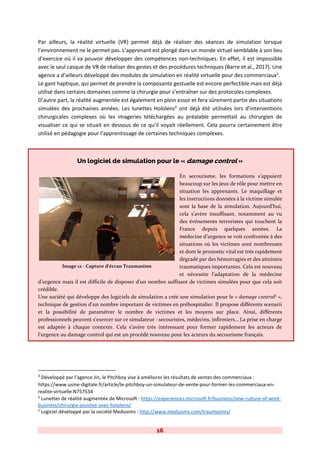 16
Par ailleurs, la réalité virtuelle (VR) permet déjà de réaliser des séances de simulation lorsque
l’environnement ne le permet pas. L’apprenant est plongé dans un monde virtuel semblable à son lieu
d’exercice où il va pouvoir développer des compétences non-techniques. En effet, il est impossible
avec le seul casque de VR de réaliser des gestes et des procédures techniques (Barre et al., 2017). Une
agence a d’ailleurs développé des modules de simulation en réalité virtuelle pour des commerciaux3
.
Le gant haptique, qui permet de prendre la composante gestuelle est encore perfectible mais est déjà
utilisé dans certains domaines comme la chirurgie pour s’entraîner sur des protocoles complexes.
D’autre part, la réalité augmentée est également en plein essor et fera sûrement partie des situations
simulées des prochaines années. Les lunettes Hololens4
ont déjà été utilisées lors d’interventions
chirurgicales complexes où les imageries téléchargées au préalable permettait au chirurgien de
visualiser ce qui se situait en dessous de ce qu’il voyait réellement. Cela pourra certainement être
utilisé en pédagogie pour l’apprentissage de certaines techniques complexes.
Un logiciel de simulation pour le « damage control »
En secourisme, les formations s’appuient
beaucoup sur les jeux de rôle pour mettre en
situation les apprenants. Le maquillage et
les instructions données à la victime simulée
sont la base de la simulation. Aujourd’hui,
cela s’avère insuffisant, notamment au vu
des événements terroristes qui touchent la
France depuis quelques années. La
médecine d’urgence se voit confrontée à des
situations où les victimes sont nombreuses
et dont le pronostic vital est très rapidement
dégradé par des hémorragies et des atteintes
traumatiques importantes. Cela est nouveau
et nécessite l’adaptation de la médecine
d’urgence mais il est difficile de disposer d’un nombre suffisant de victimes simulées pour que cela soit
crédible.
Une société qui développe des logiciels de simulation a créé une simulation pour le « damage control5
»,
technique de gestion d’un nombre important de victimes en préhospitalier. Il propose différents scenarii
et la possibilité de paramétrer le nombre de victimes et les moyens sur place. Ainsi, différents
professionnels peuvent s’exercer sur ce simulateur : secouristes, médecins, infirmiers… La prise en charge
est adaptée à chaque contexte. Cela s’avère très intéressant pour former rapidement les acteurs de
l’urgence au damage control qui est un procédé nouveau pour les acteurs du secourisme français.
3
Développé par l’agence Jin, le Pitchboy vise à améliorer les résultats de ventes des commerciaux :
https://www.usine-digitale.fr/article/le-pitchboy-un-simulateur-de-vente-pour-former-les-commerciaux-en-
realite-virtuelle.N757534
4
Lunettes de réalité augmentée de Microsoft : https://experiences.microsoft.fr/business/new-culture-of-work-
business/chirurgie-assistee-avec-hololens/
5
Logiciel développé par la société Medusims : http://www.medusims.com/traumasims/
Image 12 - Capture d'écran Traumasims
 