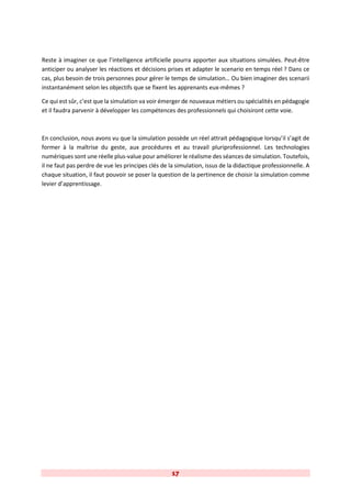17
Reste à imaginer ce que l’intelligence artificielle pourra apporter aux situations simulées. Peut-être
anticiper ou analyser les réactions et décisions prises et adapter le scenario en temps réel ? Dans ce
cas, plus besoin de trois personnes pour gérer le temps de simulation… Ou bien imaginer des scenarii
instantanément selon les objectifs que se fixent les apprenants eux-mêmes ?
Ce qui est sûr, c’est que la simulation va voir émerger de nouveaux métiers ou spécialités en pédagogie
et il faudra parvenir à développer les compétences des professionnels qui choisiront cette voie.
En conclusion, nous avons vu que la simulation possède un réel attrait pédagogique lorsqu’il s’agit de
former à la maîtrise du geste, aux procédures et au travail pluriprofessionnel. Les technologies
numériques sont une réelle plus-value pour améliorer le réalisme des séances de simulation. Toutefois,
il ne faut pas perdre de vue les principes clés de la simulation, issus de la didactique professionnelle. A
chaque situation, il faut pouvoir se poser la question de la pertinence de choisir la simulation comme
levier d’apprentissage.
 