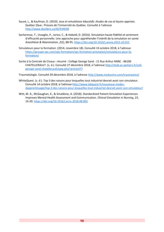19
Sauvé, L., & Kaufman, D. (2010). Jeux et simulations éducatifs: études de cas et leçons apprises.
Québec [Que.: Presses de l’Université du Québec. Consulté à l’adresse
http://www.deslibris.ca/ID/434038
Secheresse, T., Usseglio, P., Jorioz, C., & Habold, D. (2016). Simulation haute-fidélité et sentiment
d’efficacité personnelle. Une approche pour appréhender l’intérêt de la simulation en santé.
Anesthésie & Réanimation, 2(2), 88-95. https://doi.org/10.1016/j.anrea.2015.10.015
Simulateurs pour la formation. (2014, novembre 18). Consulté 14 octobre 2018, à l’adresse
https://groupe-spc.com/spc-formation/spc-formation-prestation/simulateurs-pour-la-
formation/
Sortie à la Centrale de Civaux : résumé - Collège George Sand - 11 Rue Arthur RANC - 86100
CHATELLERAULT. (s. d.). Consulté 27 décembre 2018, à l’adresse http://etab.ac-poitiers.fr/coll-
george-sand-chatellerault/spip.php?article377
Traumatologie. Consulté 29 décembre 2018, à l’adresse http://www.medusims.com/traumasims/
WhiteQuest. (s. d.). Top 3 des raisons pour lesquelles tout industriel devrait avoir son simulateur.
Consulté 14 octobre 2018, à l’adresse http://www.labquest.fr/nouveaux-modes-
dapprentissage/top-3-des-raisons-pour-lesquelles-tout-industriel-devrait-avoir-son-simulateur/
Witt, M. A., McGaughan, K., & Smaldone, A. (2018). Standardized Patient Simulation Experiences
Improves Mental Health Assessment and Communication. Clinical Simulation in Nursing, 23,
16-20. https://doi.org/10.1016/j.ecns.2018.08.002
 