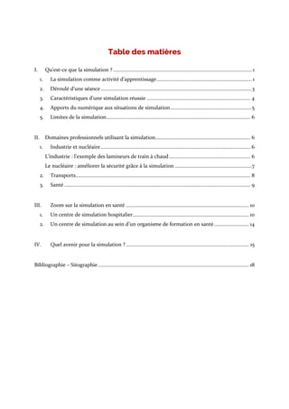 Table des matières
I. Qu’est-ce que la simulation ? ................................................................................................... 1
1. La simulation comme activité d’apprentissage.................................................................... 1
2. Déroulé d’une séance............................................................................................................3
3. Caractéristiques d’une simulation réussie .......................................................................... 4
4. Apports du numérique aux situations de simulation..........................................................5
5. Limites de la simulation....................................................................................................... 6
II. Domaines professionnels utilisant la simulation.................................................................... 6
1. Industrie et nucléaire........................................................................................................... 6
L’industrie : l’exemple des lamineurs de train à chaud .......................................................... 6
Le nucléaire : améliorer la sécurité grâce à la simulation .......................................................7
2. Transports............................................................................................................................. 8
3. Santé ..................................................................................................................................... 9
III. Zoom sur la simulation en santé ........................................................................................ 10
1. Un centre de simulation hospitalier................................................................................... 10
2. Un centre de simulation au sein d’un organisme de formation en santé......................... 14
IV. Quel avenir pour la simulation ?........................................................................................ 15
Bibliographie – Sitographie............................................................................................................ 18
 