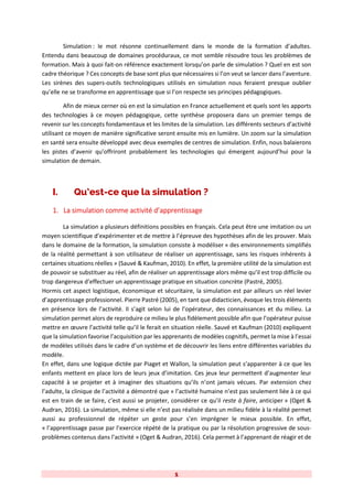1
Simulation : le mot résonne continuellement dans le monde de la formation d’adultes.
Entendu dans beaucoup de domaines procéduraux, ce mot semble résoudre tous les problèmes de
formation. Mais à quoi fait-on référence exactement lorsqu’on parle de simulation ? Quel en est son
cadre théorique ? Ces concepts de base sont plus que nécessaires si l’on veut se lancer dans l’aventure.
Les sirènes des supers-outils technologiques utilisés en simulation nous feraient presque oublier
qu’elle ne se transforme en apprentissage que si l’on respecte ses principes pédagogiques.
Afin de mieux cerner où en est la simulation en France actuellement et quels sont les apports
des technologies à ce moyen pédagogique, cette synthèse proposera dans un premier temps de
revenir sur les concepts fondamentaux et les limites de la simulation. Les différents secteurs d’activité
utilisant ce moyen de manière significative seront ensuite mis en lumière. Un zoom sur la simulation
en santé sera ensuite développé avec deux exemples de centres de simulation. Enfin, nous balaierons
les pistes d’avenir qu’offriront probablement les technologies qui émergent aujourd’hui pour la
simulation de demain.
I. Qu’est-ce que la simulation ?
1. La simulation comme activité d’apprentissage
La simulation a plusieurs définitions possibles en français. Cela peut être une imitation ou un
moyen scientifique d’expérimenter et de mettre à l’épreuve des hypothèses afin de les prouver. Mais
dans le domaine de la formation, la simulation consiste à modéliser « des environnements simplifiés
de la réalité permettant à son utilisateur de réaliser un apprentissage, sans les risques inhérents à
certaines situations réelles » (Sauvé & Kaufman, 2010). En effet, la première utilité de la simulation est
de pouvoir se substituer au réel, afin de réaliser un apprentissage alors même qu’il est trop difficile ou
trop dangereux d’effectuer un apprentissage pratique en situation concrète (Pastré, 2005).
Hormis cet aspect logistique, économique et sécuritaire, la simulation est par ailleurs un réel levier
d’apprentissage professionnel. Pierre Pastré (2005), en tant que didacticien, évoque les trois éléments
en présence lors de l’activité. Il s’agit selon lui de l’opérateur, des connaissances et du milieu. La
simulation permet alors de reproduire ce milieu le plus fidèlement possible afin que l’opérateur puisse
mettre en œuvre l’activité telle qu’il le ferait en situation réelle. Sauvé et Kaufman (2010) expliquent
que la simulation favorise l’acquisition par les apprenants de modèles cognitifs, permet la mise à l’essai
de modèles utilisés dans le cadre d’un système et de découvrir les liens entre différentes variables du
modèle.
En effet, dans une logique dictée par Piaget et Wallon, la simulation peut s’apparenter à ce que les
enfants mettent en place lors de leurs jeux d’imitation. Ces jeux leur permettent d’augmenter leur
capacité à se projeter et à imaginer des situations qu’ils n’ont jamais vécues. Par extension chez
l’adulte, la clinique de l’activité a démontré que « l’activité humaine n’est pas seulement liée à ce qui
est en train de se faire, c’est aussi se projeter, considérer ce qu’il reste à faire, anticiper » (Oget &
Audran, 2016). La simulation, même si elle n’est pas réalisée dans un milieu fidèle à la réalité permet
aussi au professionnel de répéter un geste pour s’en imprégner le mieux possible. En effet,
« l’apprentissage passe par l’exercice répété de la pratique ou par la résolution progressive de sous-
problèmes contenus dans l’activité » (Oget & Audran, 2016). Cela permet à l’apprenant de réagir et de
 