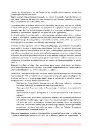 2
réajuster ses comportements en cas d’erreur, ce qui consolide ses connaissances et cela sans
conséquence matérielle ou humaine.
De plus, la complexité peut être augmentée au fur et à mesure, dans un cadre s’approchant largement
de la réalité. Cela permet d’atteindre des objectifs de plus en plus complexes mais réalistes au regard
de la situation simulée (Sauvé & Kaufman, 2010).
L’une des premières activités de simulation lors d’activités d’apprentissage reste les jeux de rôles.
Faciles à mettre en place, ils permettent aux apprenants de se projeter dans une situation qu’ils
pourraient vivre dans leur activité professionnelle. Mais ils restent limités car l’absence d’éléments
provenant de la réalité réduit la projection des apprenants et leur apprentissage.
Les simulateurs interviennent alors, plus ou moins sophistiqués, afin de reproduire tout ou partie de
la réalité et ainsi favoriser l’apprentissage. On parle alors de simulateur basse, moyenne ou haute-
fidélité selon le degré de correspondance avec la réalité. Le terme « pleine-échelle » est également
utilisé pour définir un simulateur correspondant le plus possible à la réalité.
Seulement le milieu, représenté par le simulateur, ne suffit pas pour qu’une situation simulée soit de
bonne qualité et permette un apprentissage. Pastré évoque l’importance du choix de la simulation en
fonction des problèmes rencontrés en situation de travail. Selon lui (2005), il est nécessaire d’identifier
un problème rencontré dans une situation de travail, de l’analyser pour comprendre en quoi il consiste
exactement, afin de le reconstruire pour en faire un moyen d’apprentissage. Cela dans le but d’ensuite
mettre en scène une classe de situations qui comportent toutes le même problème mais avec certaines
variations qui vont « amener le sujet à transformer les ressources qu’il aura mobilisées dans un premier
temps. »
Ce que dit Pierre Pastré, c’est qu’ « il y a apprentissage quand un sujet est confronté à une situation
qui lui pose problème et que pour maîtriser la situation il est obligé de mobiliser des connaissances qui
lui permettront de donner une solution satisfaisante au problème ».
En dehors de l’avantage didactique de la simulation, il existe d’autres avantages eux aussi leviers de
l’apprentissage. En effet, en mettant leurs connaissances en pratique, les apprenants atteignent des
degrés de satisfaction et de participation élevés. Sauvé & Kaufman (2010) identifient plusieurs
avantages à la mise en œuvre d’activités de simulation :
- Elles favorisent la participation des apprenants en offrant des expériences motivantes,
captivantes, interactives et collaboratives maintenant leur attention.
- Elles augmentent l’expérience grâce à l’apprentissage de concepts et comportements
complexes.
- Elles multiplient la capacité d’intégration de la théorie, de l’expérience et des meilleures
pratiques.
- Enfin, elles décuplent les résultats d’apprentissage. En effet, « certaines études ont démontré
l’efficacité des simulations pour l’apprentissage d’ordre cognitif, émotionnel et psychomoteur
[…]. Selon ces études, les simulations stimulent l’apprentissage, offrent une rétroaction
immédiate, consolident les connaissances, favorisent l’acquisition et la mise en application de
compétences, contribuent au transfert du savoir et influent sur l’adoption de nouveaux
comportements et de nouvelles attitudes. »
Néanmoins, le passage sur simulateur n’est pas suffisant pour que l’opérateur intègre ce qu’il a vécu.
La phase de débriefing est primordiale car c’est là que se réalisent la majorité des apprentissages. Les
 