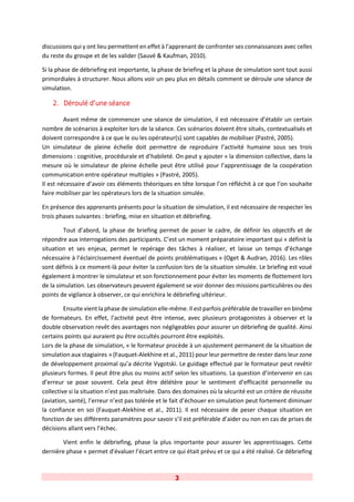 3
discussions qui y ont lieu permettent en effet à l’apprenant de confronter ses connaissances avec celles
du reste du groupe et de les valider (Sauvé & Kaufman, 2010).
Si la phase de débriefing est importante, la phase de briefing et la phase de simulation sont tout aussi
primordiales à structurer. Nous allons voir un peu plus en détails comment se déroule une séance de
simulation.
2. Déroulé d’une séance
Avant même de commencer une séance de simulation, il est nécessaire d’établir un certain
nombre de scénarios à exploiter lors de la séance. Ces scénarios doivent être situés, contextualisés et
doivent correspondre à ce que le ou les opérateur(s) sont capables de mobiliser (Pastré, 2005).
Un simulateur de pleine échelle doit permettre de reproduire l’activité humaine sous ses trois
dimensions : cognitive, procédurale et d’habileté. On peut y ajouter « la dimension collective, dans la
mesure où le simulateur de pleine échelle peut être utilisé pour l’apprentissage de la coopération
communication entre opérateur multiples » (Pastré, 2005).
Il est nécessaire d’avoir ces éléments théoriques en tête lorsque l’on réfléchit à ce que l’on souhaite
faire mobiliser par les opérateurs lors de la situation simulée.
En présence des apprenants présents pour la situation de simulation, il est nécessaire de respecter les
trois phases suivantes : briefing, mise en situation et débriefing.
Tout d’abord, la phase de briefing permet de poser le cadre, de définir les objectifs et de
répondre aux interrogations des participants. C’est un moment préparatoire important qui « définit la
situation et ses enjeux, permet le repérage des tâches à réaliser, et laisse un temps d’échange
nécessaire à l’éclaircissement éventuel de points problématiques » (Oget & Audran, 2016). Les rôles
sont définis à ce moment-là pour éviter la confusion lors de la situation simulée. Le briefing est voué
également à montrer le simulateur et son fonctionnement pour éviter les moments de flottement lors
de la simulation. Les observateurs peuvent également se voir donner des missions particulières ou des
points de vigilance à observer, ce qui enrichira le débriefing ultérieur.
Ensuite vient la phase de simulation elle-même. Il est parfois préférable de travailler en binôme
de formateurs. En effet, l’activité peut être intense, avec plusieurs protagonistes à observer et la
double observation revêt des avantages non négligeables pour assurer un débriefing de qualité. Ainsi
certains points qui auraient pu être occultés pourront être exploités.
Lors de la phase de simulation, « le formateur procède à un ajustement permanent de la situation de
simulation aux stagiaires » (Fauquet-Alekhine et al., 2011) pour leur permettre de rester dans leur zone
de développement proximal qu’a décrite Vygotski. Le guidage effectué par le formateur peut revêtir
plusieurs formes. Il peut être plus ou moins actif selon les situations. La question d’intervenir en cas
d’erreur se pose souvent. Cela peut être délétère pour le sentiment d’efficacité personnelle ou
collective si la situation n’est pas maîtrisée. Dans des domaines où la sécurité est un critère de réussite
(aviation, santé), l’erreur n’est pas tolérée et le fait d’échouer en simulation peut fortement diminuer
la confiance en soi (Fauquet-Alekhine et al., 2011). Il est nécessaire de peser chaque situation en
fonction de ses différents paramètres pour savoir s’il est préférable d’aider ou non en cas de prises de
décisions allant vers l’échec.
Vient enfin le débriefing, phase la plus importante pour assurer les apprentissages. Cette
dernière phase « permet d’évaluer l’écart entre ce qui était prévu et ce qui a été réalisé. Ce débriefing
 