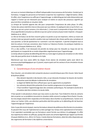 4
est aussi un moment didactique et réflexif indispensable à tout processus de formation. Conduit par le
formateur, il engage les personnes en formation à exprimer leur expérience » (Oget & Audran, 2016).
En effet, vivre l’expérience ne suffit pas à l’apprentissage. Le débriefing permet cette distanciation par
rapport à l’action qui est nécessaire pour analyser et mettre en œuvre des processus cognitifs qui
pourront être remobilisés en situation réelle.
La clinique de l’activité apporte des clés pour comprendre l’importance de cette phase. En effet,
l’action des acteurs doit être mise en discussion par eux-mêmes. Ils expliquent alors ce qu’ils font « au-
delà de ce qui est a priori convenu, à le reformuler […] mais aussi à comprendre la façon dont chacun
d’eux appréhende la situation au-delà de ce qui est a priori convenu et peut rester implicite » (Fauquet-
Alekhine et al., 2011).
Le rôle du formateur est de faire ressortir grâce à la parole ce qui est important, même au travers de
certains mots qui peuvent paraître anodins mais qui traduisent des choses parfois plus complexes et
sous-jacentes. Le fait de questionner le « comment » est très important : il permet d’explorer tout ce
dont les acteurs n’ont pas conscience, dans l’action ou l’absence d’action, les pratiques implicites ou
convenues (Fauquet-Alekhine et al., 2011).
S’il y a des conflits, il est nécessaire de prendre du temps pour les résoudre au risque de voir les
participants en incapacité de se rendre disponibles cognitivement pour l’apprentissage.
Le temps alloué à la phase de débriefing doit être au moins égal à la phase de simulation en elle-même
mais elle peut parfois durer le double ou le triple.
Maintenant que nous avons défini les étapes d’une séance de simulation après avoir décrit les
processus psychopédagogiques qui s’y jouent, voyons quels sont les vecteurs d’une simulation réussie
dans la pratique.
3. Caractéristiques d’une simulation réussie
Pour résumer, une simulation doit comporter plusieurs caractéristiques pour être réussie. Selon Sauvé
& Kaufman (2010) :
- Elles doivent répondre à des besoins réels, ce qui nécessite d’analyser les besoins de manière
exhaustive avant de débuter la démarche de simulation.
- Le degré de fidélité doit être suffisant pour que les apprenants se projettent.
- Les scénarios doivent être présentés d’une manière progressive et en plusieurs étapes.
- Il faut transférer l’apprentissage dans des contextes authentiques. Par exemple la durée de la
simulation doit être similaire à la durée réelle.
Il faut ajouter à cela plusieurs choses que nous avons vu plus haut. Tout d’abord le choix du scénario
doit se porter sur un problème rencontré en situation réelle comme le souligne Pierre Pastré. Ensuite,
les trois étapes doivent être respectées et le formateur devra faciliter la compréhension, l’action et le
retour sur l’action. Enfin, une attention particulière doit être portée sur le débriefing afin de favoriser
l’apprentissage par l’expérience.
Cela n’a pas été encore évoqué, mais les formateurs doivent de préférence être formés à la simulation.
Ils peuvent être issus de l’opérationnel ou bien partager leur temps entre opérationnel et formation.
Il est cependant souhaitable que ces formateurs soient formés eux-mêmes à la pédagogie. En effet
leur expertise du métier ne suffit pas, quoiqu’elle assoit une certaine légitimité par rapport aux formés
(Fauquet-Alekhine et al., 2011). En France, il existe diverses formations, allant de celles dispensées par
des organismes de formation à des diplômes universitaires.
 