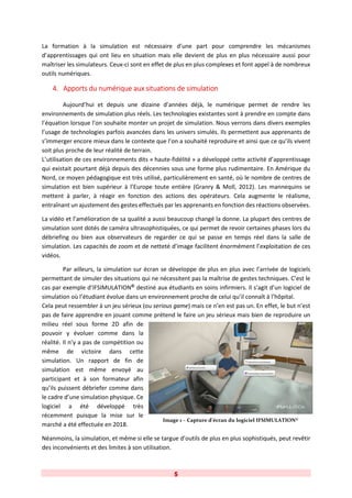 5
La formation à la simulation est nécessaire d’une part pour comprendre les mécanismes
d’apprentissages qui ont lieu en situation mais elle devient de plus en plus nécessaire aussi pour
maîtriser les simulateurs. Ceux-ci sont en effet de plus en plus complexes et font appel à de nombreux
outils numériques.
4. Apports du numérique aux situations de simulation
Aujourd’hui et depuis une dizaine d’années déjà, le numérique permet de rendre les
environnements de simulation plus réels. Les technologies existantes sont à prendre en compte dans
l’équation lorsque l’on souhaite monter un projet de simulation. Nous verrons dans divers exemples
l’usage de technologies parfois avancées dans les univers simulés. Ils permettent aux apprenants de
s’immerger encore mieux dans le contexte que l’on a souhaité reproduire et ainsi que ce qu’ils vivent
soit plus proche de leur réalité de terrain.
L’utilisation de ces environnements dits « haute-fidélité » a développé cette activité d’apprentissage
qui existait pourtant déjà depuis des décennies sous une forme plus rudimentaire. En Amérique du
Nord, ce moyen pédagogique est très utilisé, particulièrement en santé, où le nombre de centres de
simulation est bien supérieur à l’Europe toute entière (Granry & Moll, 2012). Les mannequins se
mettent à parler, à réagir en fonction des actions des opérateurs. Cela augmente le réalisme,
entraînant un ajustement des gestes effectués par les apprenants en fonction des réactions observées.
La vidéo et l’amélioration de sa qualité a aussi beaucoup changé la donne. La plupart des centres de
simulation sont dotés de caméra ultrasophistiquées, ce qui permet de revoir certaines phases lors du
débriefing ou bien aux observateurs de regarder ce qui se passe en temps réel dans la salle de
simulation. Les capacités de zoom et de netteté d’image facilitent énormément l’exploitation de ces
vidéos.
Par ailleurs, la simulation sur écran se développe de plus en plus avec l’arrivée de logiciels
permettant de simuler des situations qui ne nécessitent pas la maîtrise de gestes techniques. C’est le
cas par exemple d’IFSIMULATION©
destiné aux étudiants en soins infirmiers. Il s’agit d’un logiciel de
simulation où l’étudiant évolue dans un environnement proche de celui qu’il connaît à l’hôpital.
Cela peut ressembler à un jeu sérieux (ou serious game) mais ce n’en est pas un. En effet, le but n’est
pas de faire apprendre en jouant comme prétend le faire un jeu sérieux mais bien de reproduire un
milieu réel sous forme 2D afin de
pouvoir y évoluer comme dans la
réalité. Il n’y a pas de compétition ou
même de victoire dans cette
simulation. Un rapport de fin de
simulation est même envoyé au
participant et à son formateur afin
qu’ils puissent débriefer comme dans
le cadre d’une simulation physique. Ce
logiciel a été développé très
récemment puisque la mise sur le
marché a été effectuée en 2018.
Néanmoins, la simulation, et même si elle se targue d’outils de plus en plus sophistiqués, peut revêtir
des inconvénients et des limites à son utilisation.
Image 1 – Capture d’écran du logiciel IFSIMULATION©
 