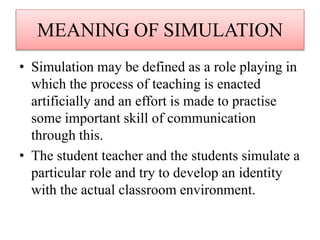 MEANING OF SIMULATION
• Simulation may be defined as a role playing in
which the process of teaching is enacted
artificially and an effort is made to practise
some important skill of communication
through this.
• The student teacher and the students simulate a
particular role and try to develop an identity
with the actual classroom environment.
 