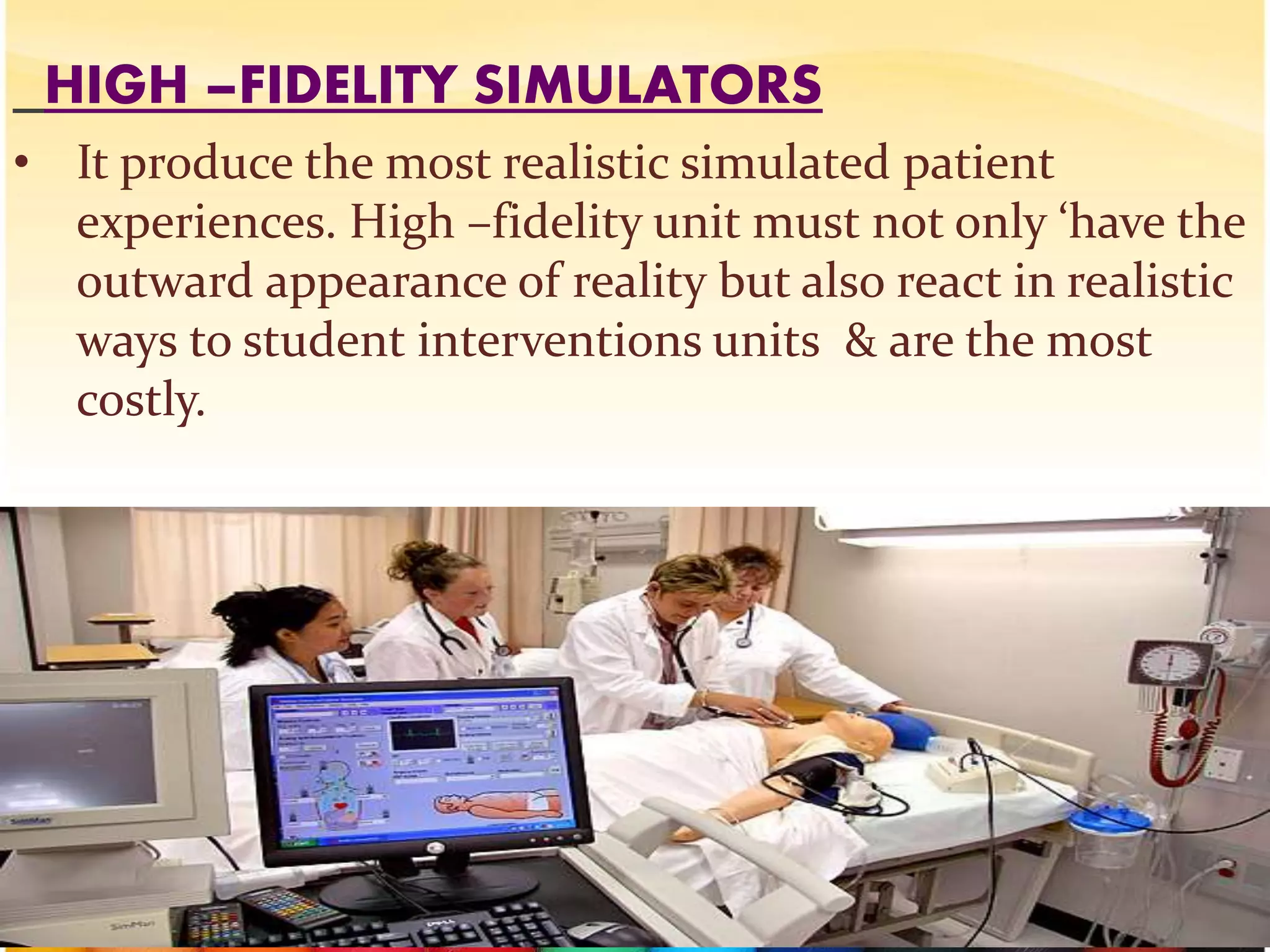 HIGH –FIDELITY SIMULATORS
• It produce the most realistic simulated patient
experiences. High –fidelity unit must not only ‘have the
outward appearance of reality but also react in realistic
ways to student interventions units & are the most
costly.
/
 