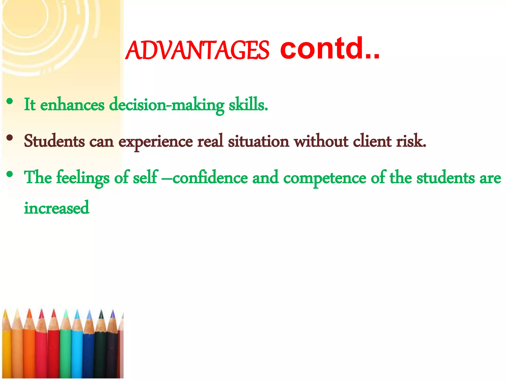 ADVANTAGES contd..
• It enhances decision-making skills.
• Students can experience real situation without client risk.
• The feelings of self –confidence and competence of the students are
increased
 