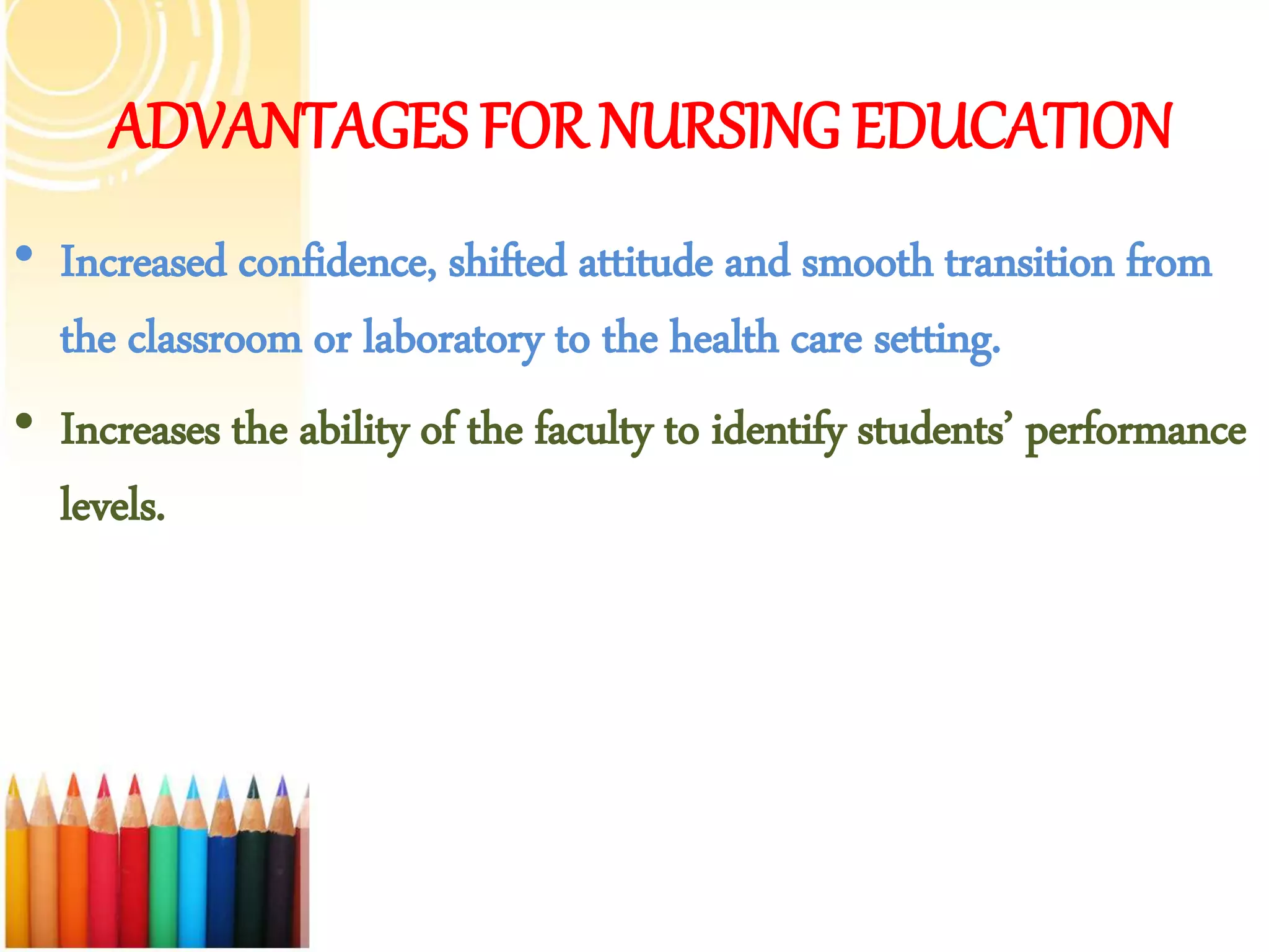 ADVANTAGES FOR NURSING EDUCATION
• Increased confidence, shifted attitude and smooth transition from
the classroom or laboratory to the health care setting.
• Increases the ability of the faculty to identify students’ performance
levels.
 
