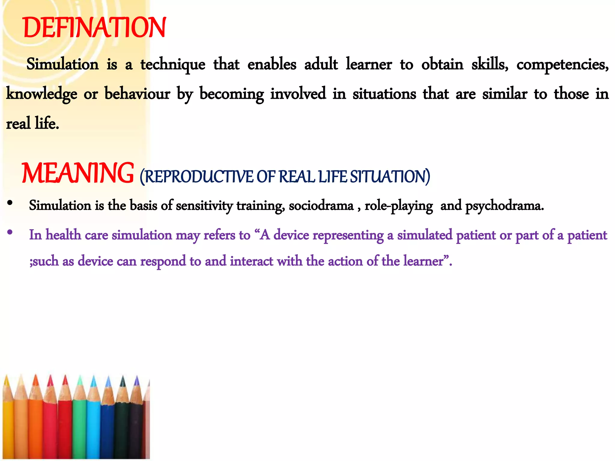 DEFINATION
Simulation is a technique that enables adult learner to obtain skills, competencies,
knowledge or behaviour by becoming involved in situations that are similar to those in
real life.
MEANING (REPRODUCTIVEOF REAL LIFESITUATION)
• Simulation is the basis of sensitivity training, sociodrama , role-playing and psychodrama.
• In health care simulation may refers to “A device representing a simulated patient or part of a patient
;such as device can respond to and interact with the action of the learner”.
 