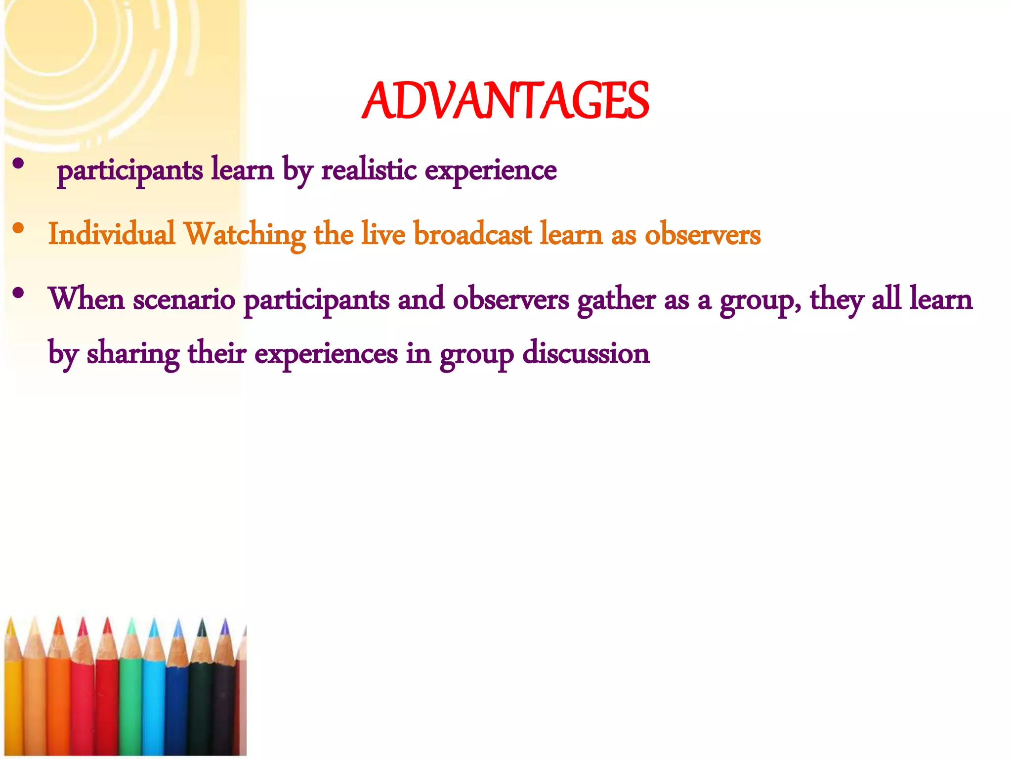 ADVANTAGES
• participants learn by realistic experience
• Individual Watching the live broadcast learn as observers
• When scenario participants and observers gather as a group, they all learn
by sharing their experiences in group discussion
 