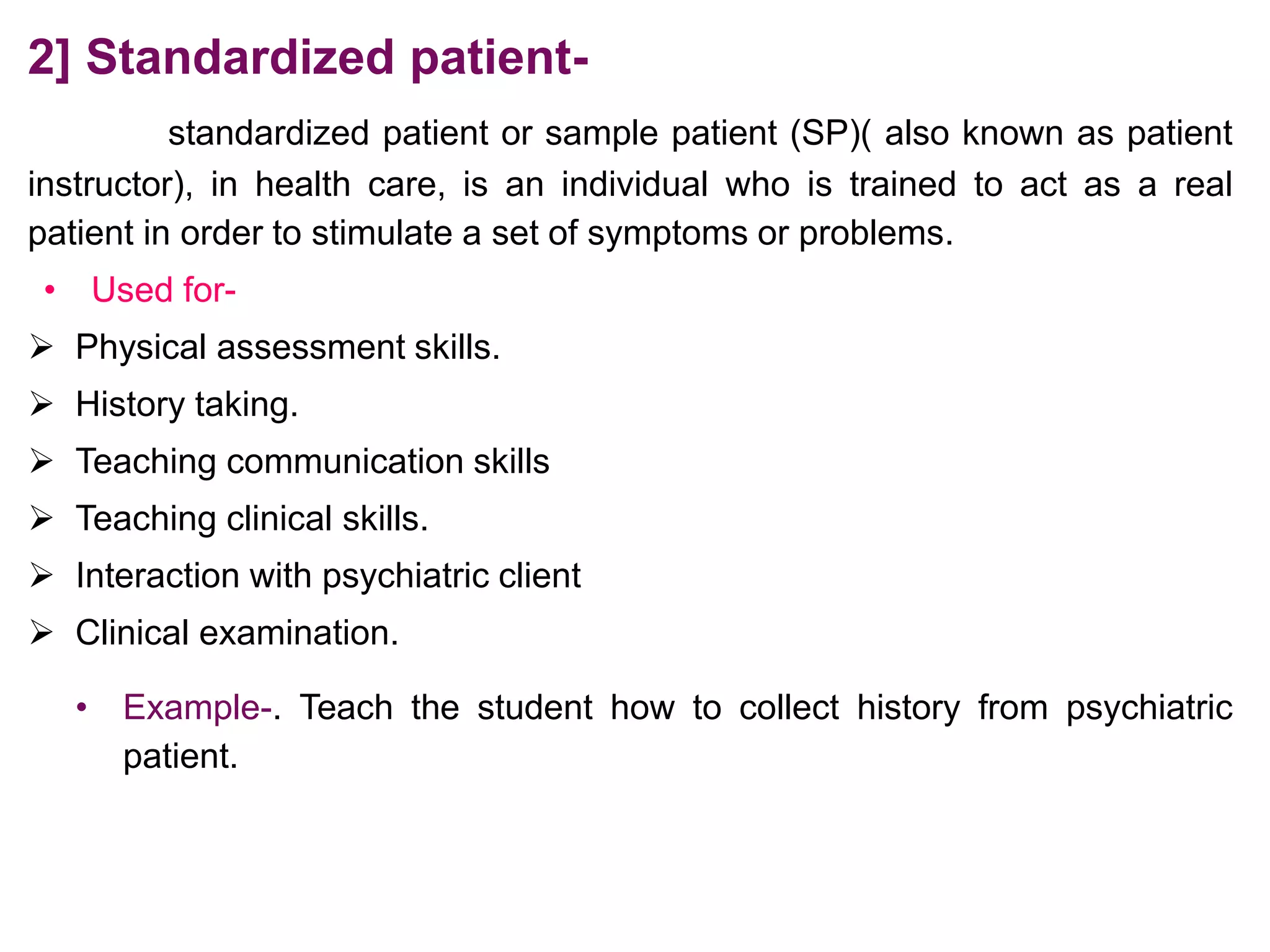2] Standardized patient-
standardized patient or sample patient (SP)( also known as patient
instructor), in health care, is an individual who is trained to act as a real
patient in order to stimulate a set of symptoms or problems.
• Used for-
 Physical assessment skills.
 History taking.
 Teaching communication skills
 Teaching clinical skills.
 Interaction with psychiatric client
 Clinical examination.
• Example-. Teach the student how to collect history from psychiatric
patient.
 