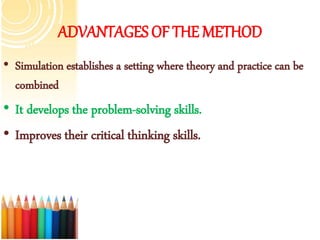ADVANTAGES OF THE METHOD
• Simulation establishes a setting where theory and practice can be
combined
• It develops the problem-solving skills.
• Improves their critical thinking skills.
 