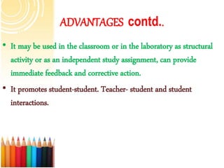 ADVANTAGES contd..
• It may be used in the classroom or in the laboratory as structural
activity or as an independent study assignment, can provide
immediate feedback and corrective action.
• It promotes student-student. Teacher- student and student
interactions.
 
