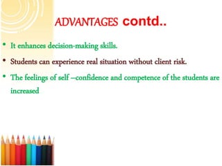 ADVANTAGES contd..
• It enhances decision-making skills.
• Students can experience real situation without client risk.
• The feelings of self –confidence and competence of the students are
increased
 