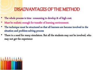 DISADVANTAGES OF THE METHOD
• The whole process is time consuming to develop & of high cost.
• Must be realistic enough for transfer of learning environment.
• The technique must be structured so that all learners are become involved in the
situation and problem-solving process
• There is a need for many simulators. But all the students may not be involved, who
may not get the experience
 