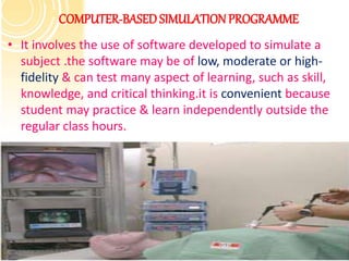 COMPUTER-BASED SIMULATIONPROGRAMME
• It involves the use of software developed to simulate a
subject .the software may be of low, moderate or high-
fidelity & can test many aspect of learning, such as skill,
knowledge, and critical thinking.it is convenient because
student may practice & learn independently outside the
regular class hours.
 