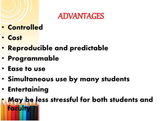 ADVANTAGES
• Controlled
• Cost
• Reproducible and predictable
• Programmable
• Ease to use
• Simultaneous use by many students
• Entertaining
• May be less stressful for both students and
faculty .
 