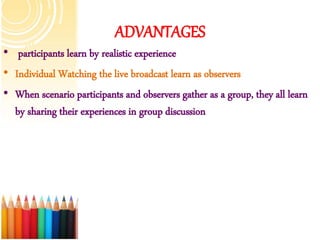 ADVANTAGES
• participants learn by realistic experience
• Individual Watching the live broadcast learn as observers
• When scenario participants and observers gather as a group, they all learn
by sharing their experiences in group discussion
 