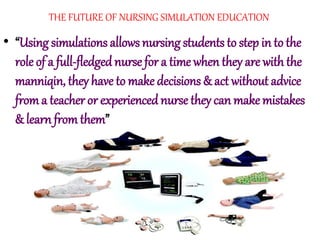 THE FUTURE OF NURSING SIMULATION EDUCATION
• “Using simulations allows nursing students to step in to the
role of a full-fledgednurse for a time when they are with the
manniqin, they have to make decisions & act without advice
from a teacher or experiencednurse they can make mistakes
& learn from them”
 