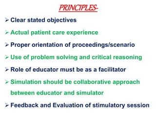 PRINCIPLES-
 Clear stated objectives
 Actual patient care experience
 Proper orientation of proceedings/scenario
 Use of problem solving and critical reasoning
 Role of educator must be as a facilitator
 Simulation should be collaborative approach
between educator and simulator
 Feedback and Evaluation of stimulatory session
 