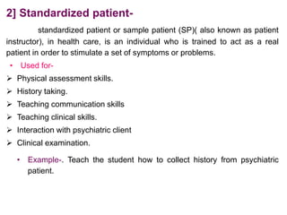 2] Standardized patient-
standardized patient or sample patient (SP)( also known as patient
instructor), in health care, is an individual who is trained to act as a real
patient in order to stimulate a set of symptoms or problems.
• Used for-
 Physical assessment skills.
 History taking.
 Teaching communication skills
 Teaching clinical skills.
 Interaction with psychiatric client
 Clinical examination.
• Example-. Teach the student how to collect history from psychiatric
patient.
 