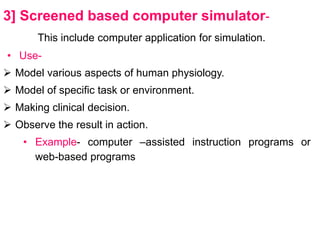 3] Screened based computer simulator-
This include computer application for simulation.
• Use-
 Model various aspects of human physiology.
 Model of specific task or environment.
 Making clinical decision.
 Observe the result in action.
• Example- computer –assisted instruction programs or
web-based programs
 