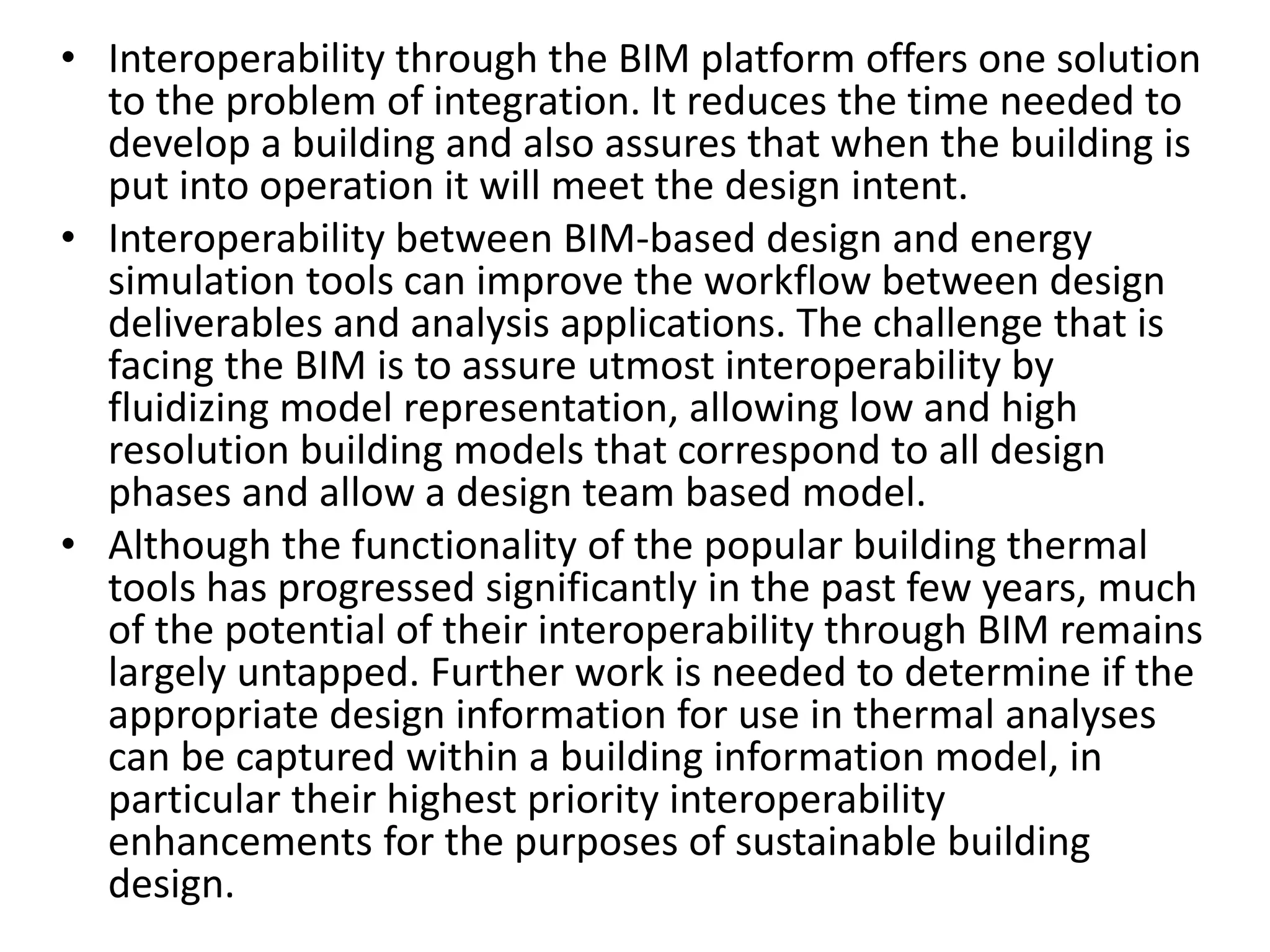 • Interoperability through the BIM platform offers one solution
to the problem of integration. It reduces the time needed to
develop a building and also assures that when the building is
put into operation it will meet the design intent.
• Interoperability between BIM-based design and energy
simulation tools can improve the workflow between design
deliverables and analysis applications. The challenge that is
facing the BIM is to assure utmost interoperability by
fluidizing model representation, allowing low and high
resolution building models that correspond to all design
phases and allow a design team based model.
• Although the functionality of the popular building thermal
tools has progressed significantly in the past few years, much
of the potential of their interoperability through BIM remains
largely untapped. Further work is needed to determine if the
appropriate design information for use in thermal analyses
can be captured within a building information model, in
particular their highest priority interoperability
enhancements for the purposes of sustainable building
design.
 