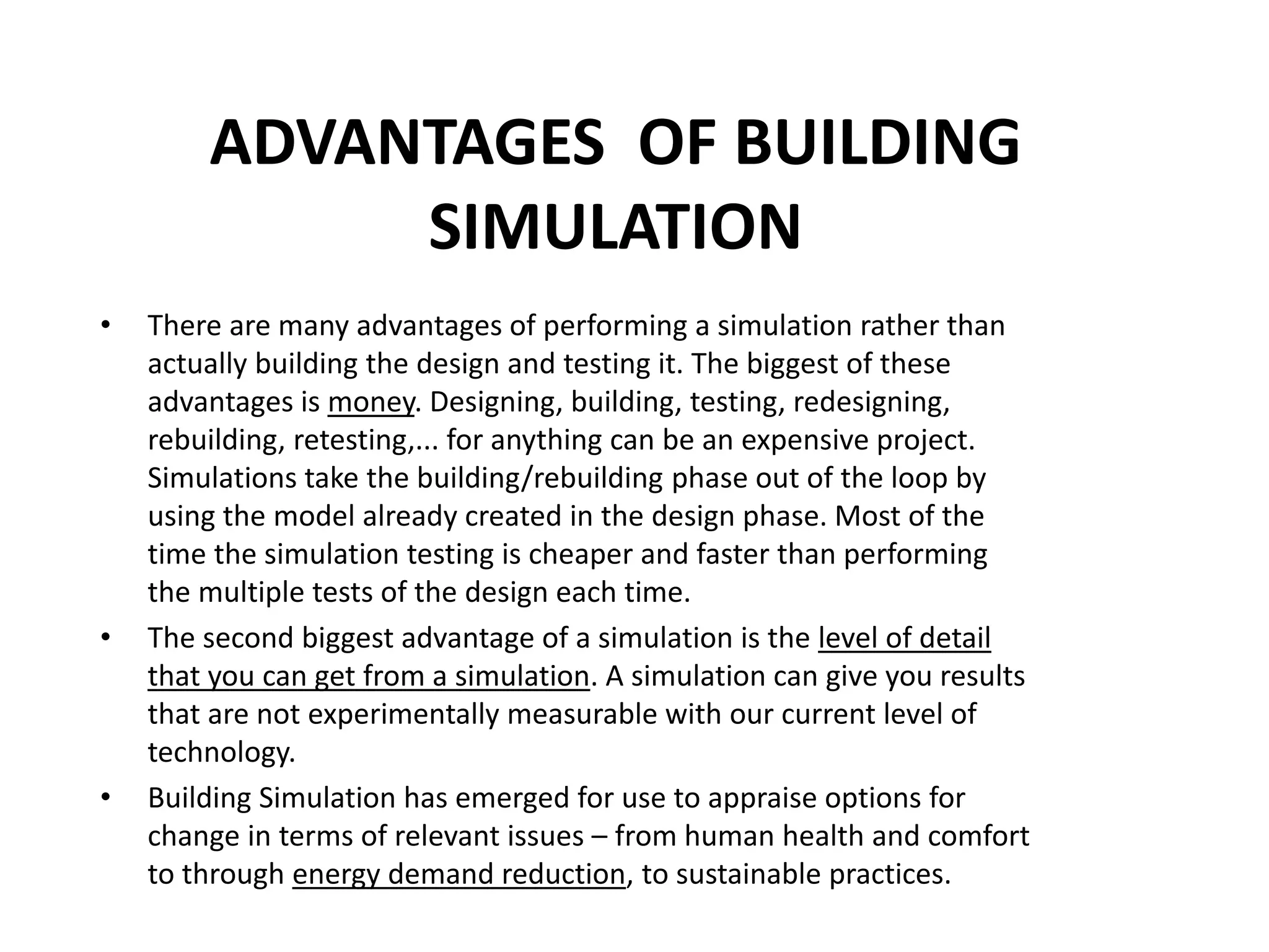 ADVANTAGES OF BUILDING
SIMULATION
• There are many advantages of performing a simulation rather than
actually building the design and testing it. The biggest of these
advantages is money. Designing, building, testing, redesigning,
rebuilding, retesting,... for anything can be an expensive project.
Simulations take the building/rebuilding phase out of the loop by
using the model already created in the design phase. Most of the
time the simulation testing is cheaper and faster than performing
the multiple tests of the design each time.
• The second biggest advantage of a simulation is the level of detail
that you can get from a simulation. A simulation can give you results
that are not experimentally measurable with our current level of
technology.
• Building Simulation has emerged for use to appraise options for
change in terms of relevant issues – from human health and comfort
to through energy demand reduction, to sustainable practices.
 