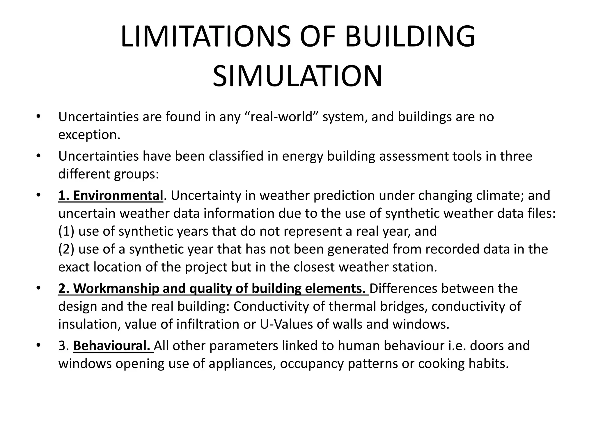 LIMITATIONS OF BUILDING
SIMULATION
• Uncertainties are found in any “real-world” system, and buildings are no
exception.
• Uncertainties have been classified in energy building assessment tools in three
different groups:
• 1. Environmental. Uncertainty in weather prediction under changing climate; and
uncertain weather data information due to the use of synthetic weather data files:
(1) use of synthetic years that do not represent a real year, and
(2) use of a synthetic year that has not been generated from recorded data in the
exact location of the project but in the closest weather station.
• 2. Workmanship and quality of building elements. Differences between the
design and the real building: Conductivity of thermal bridges, conductivity of
insulation, value of infiltration or U-Values of walls and windows.
• 3. Behavioural. All other parameters linked to human behaviour i.e. doors and
windows opening use of appliances, occupancy patterns or cooking habits.
 