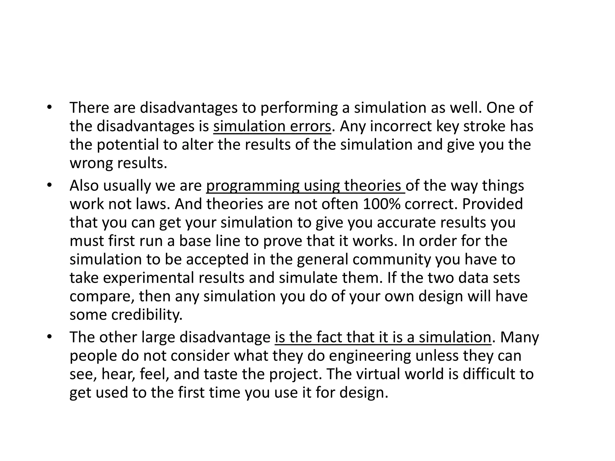 • There are disadvantages to performing a simulation as well. One of
the disadvantages is simulation errors. Any incorrect key stroke has
the potential to alter the results of the simulation and give you the
wrong results.
• Also usually we are programming using theories of the way things
work not laws. And theories are not often 100% correct. Provided
that you can get your simulation to give you accurate results you
must first run a base line to prove that it works. In order for the
simulation to be accepted in the general community you have to
take experimental results and simulate them. If the two data sets
compare, then any simulation you do of your own design will have
some credibility.
• The other large disadvantage is the fact that it is a simulation. Many
people do not consider what they do engineering unless they can
see, hear, feel, and taste the project. The virtual world is difficult to
get used to the first time you use it for design.
 