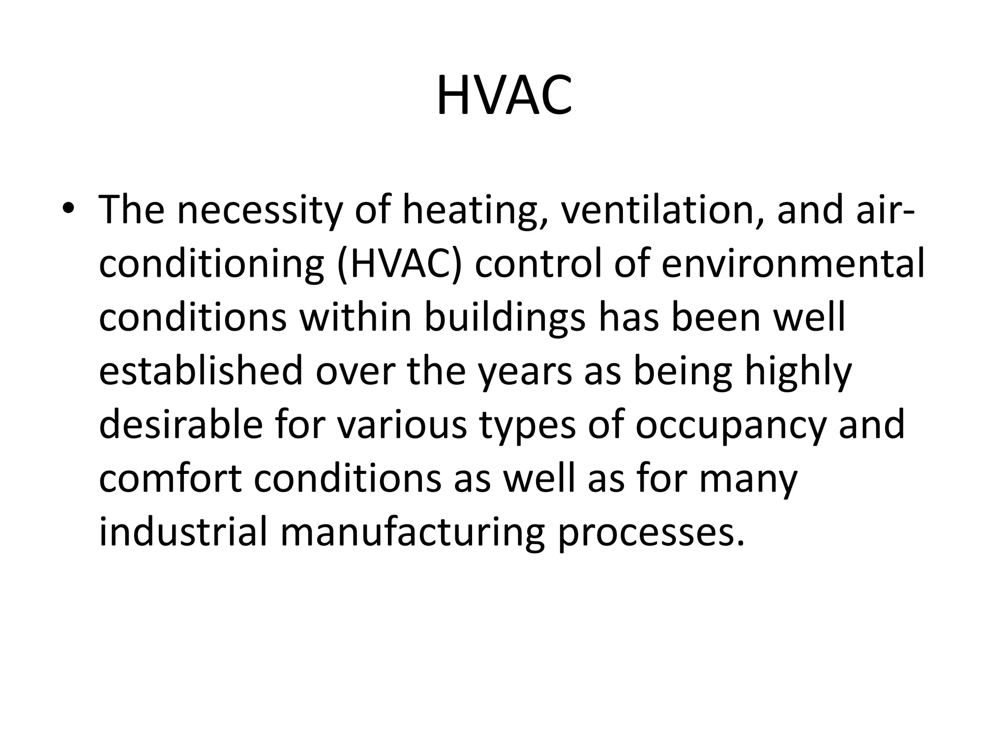 HVAC
• The necessity of heating, ventilation, and air-
conditioning (HVAC) control of environmental
conditions within buildings has been well
established over the years as being highly
desirable for various types of occupancy and
comfort conditions as well as for many
industrial manufacturing processes.
 