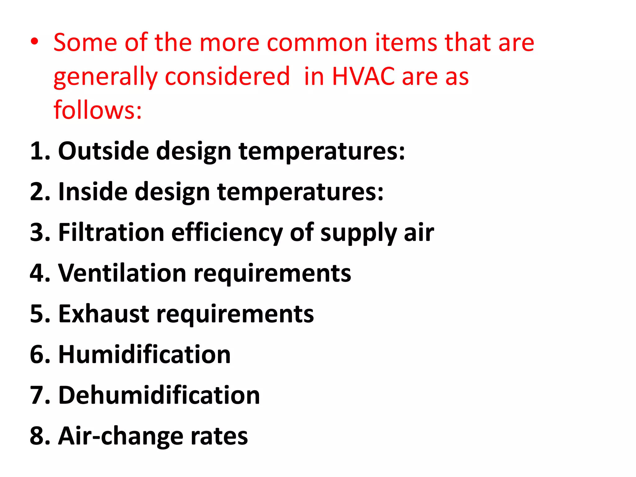 • Some of the more common items that are
generally considered in HVAC are as
follows:
1. Outside design temperatures:
2. Inside design temperatures:
3. Filtration efficiency of supply air
4. Ventilation requirements
5. Exhaust requirements
6. Humidification
7. Dehumidification
8. Air-change rates
 