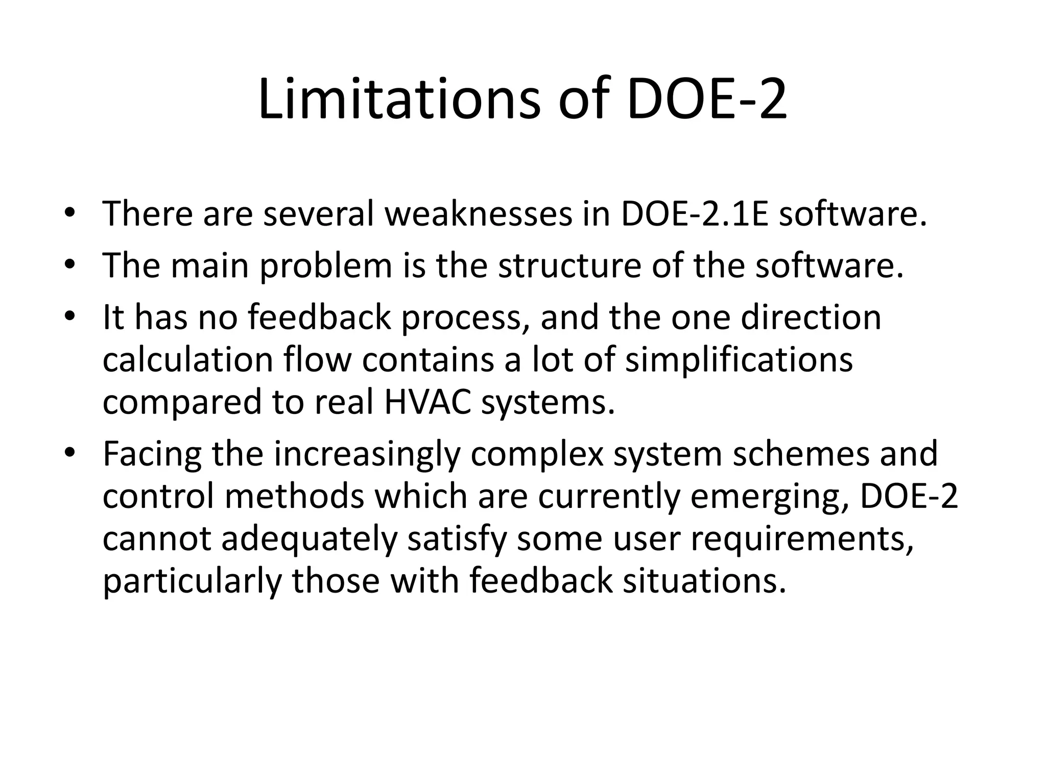Limitations of DOE-2
• There are several weaknesses in DOE-2.1E software.
• The main problem is the structure of the software.
• It has no feedback process, and the one direction
calculation flow contains a lot of simplifications
compared to real HVAC systems.
• Facing the increasingly complex system schemes and
control methods which are currently emerging, DOE-2
cannot adequately satisfy some user requirements,
particularly those with feedback situations.
 