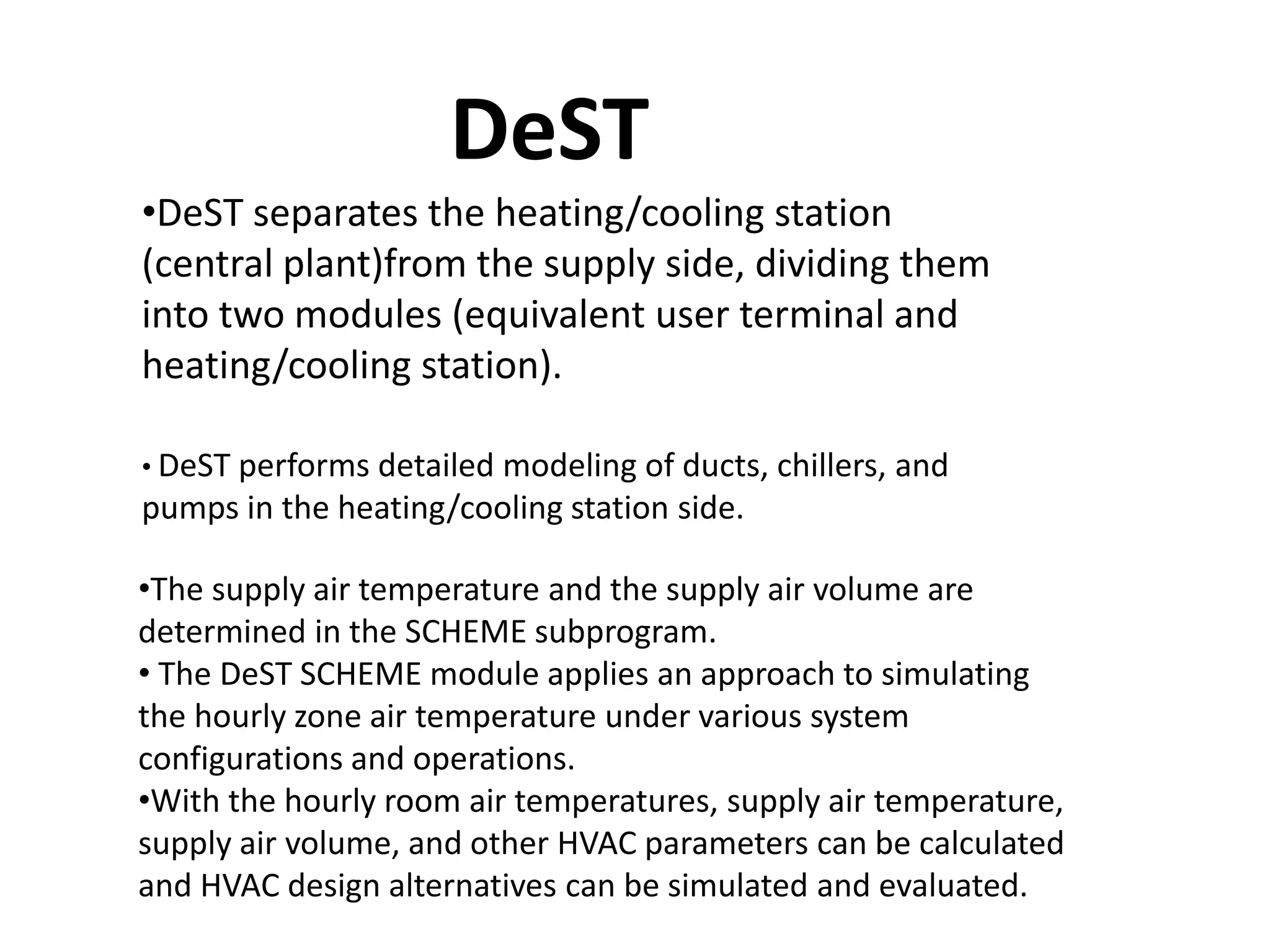 DeST
•DeST separates the heating/cooling station
(central plant)from the supply side, dividing them
into two modules (equivalent user terminal and
heating/cooling station).
• DeST performs detailed modeling of ducts, chillers, and
pumps in the heating/cooling station side.
•The supply air temperature and the supply air volume are
determined in the SCHEME subprogram.
• The DeST SCHEME module applies an approach to simulating
the hourly zone air temperature under various system
configurations and operations.
•With the hourly room air temperatures, supply air temperature,
supply air volume, and other HVAC parameters can be calculated
and HVAC design alternatives can be simulated and evaluated.
 