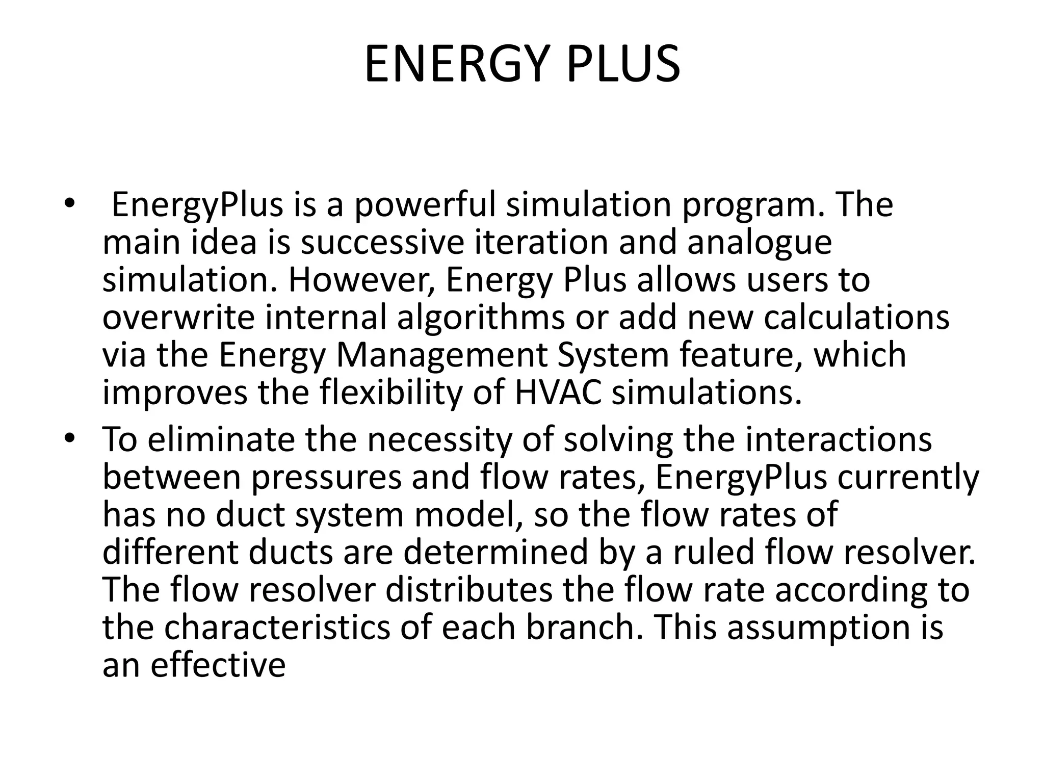 ENERGY PLUS
• EnergyPlus is a powerful simulation program. The
main idea is successive iteration and analogue
simulation. However, Energy Plus allows users to
overwrite internal algorithms or add new calculations
via the Energy Management System feature, which
improves the flexibility of HVAC simulations.
• To eliminate the necessity of solving the interactions
between pressures and flow rates, EnergyPlus currently
has no duct system model, so the flow rates of
different ducts are determined by a ruled flow resolver.
The flow resolver distributes the flow rate according to
the characteristics of each branch. This assumption is
an effective
 