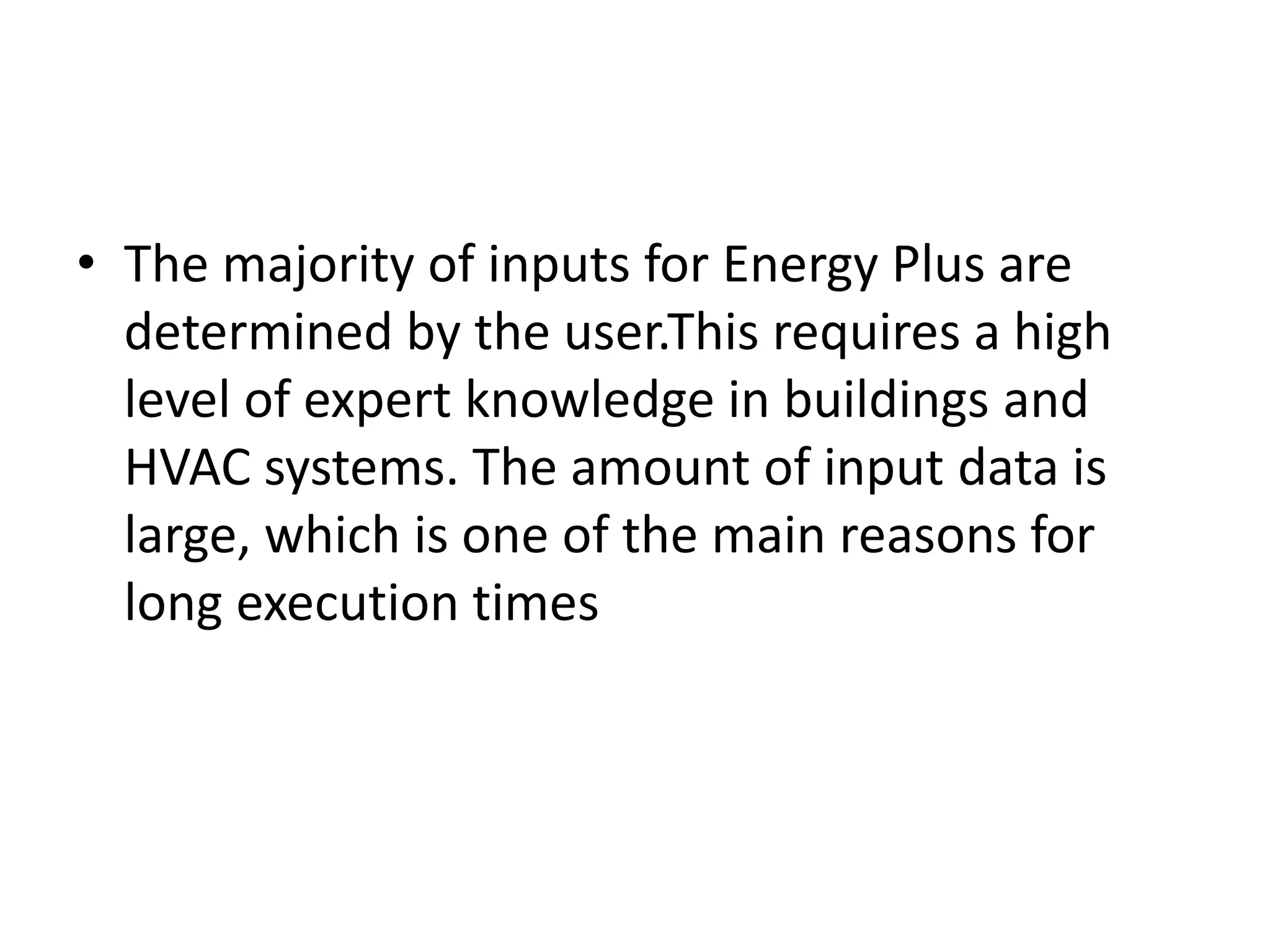 • The majority of inputs for Energy Plus are
determined by the user.This requires a high
level of expert knowledge in buildings and
HVAC systems. The amount of input data is
large, which is one of the main reasons for
long execution times
 