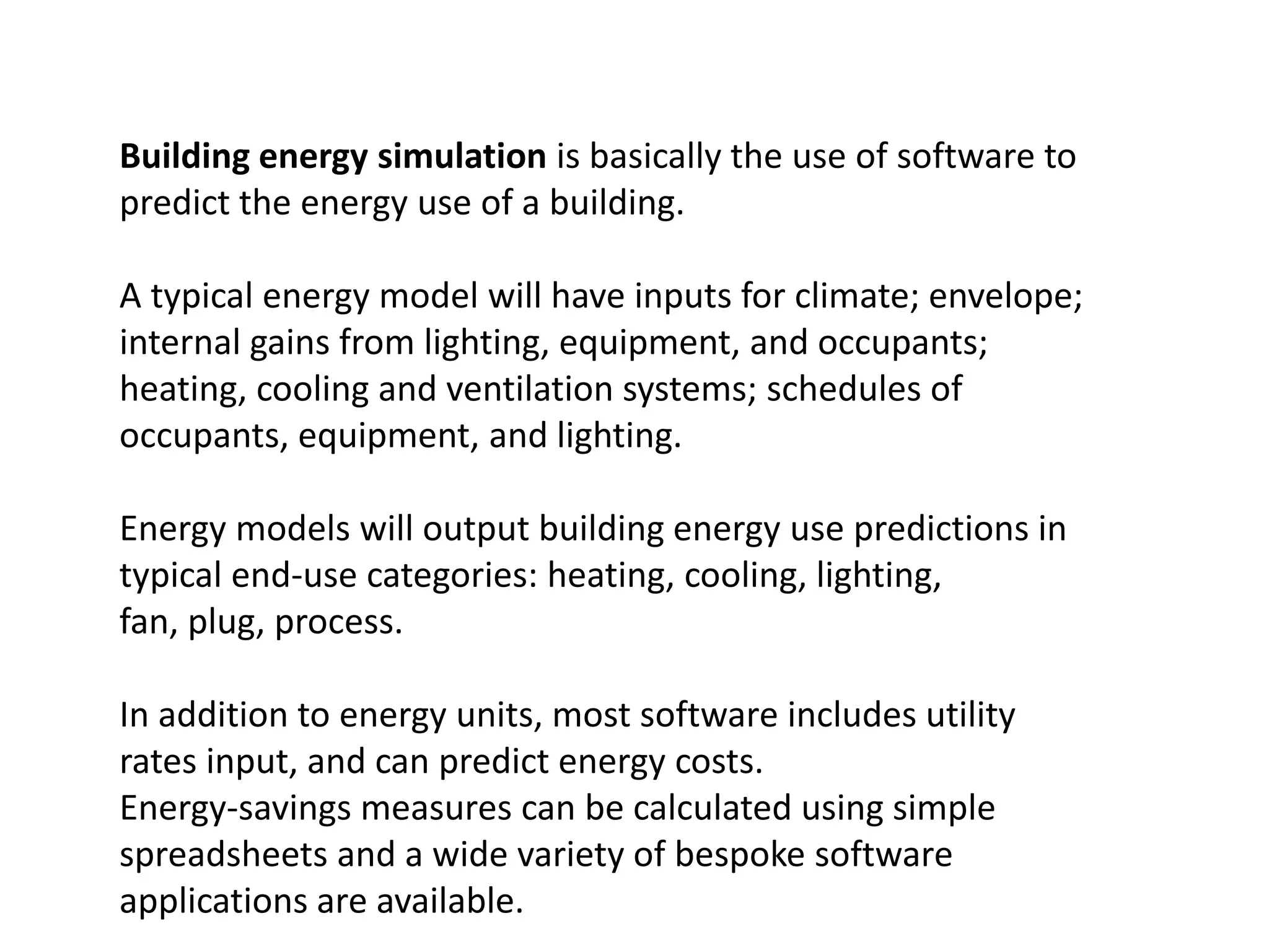 Building energy simulation is basically the use of software to
predict the energy use of a building.
A typical energy model will have inputs for climate; envelope;
internal gains from lighting, equipment, and occupants;
heating, cooling and ventilation systems; schedules of
occupants, equipment, and lighting.
Energy models will output building energy use predictions in
typical end-use categories: heating, cooling, lighting,
fan, plug, process.
In addition to energy units, most software includes utility
rates input, and can predict energy costs.
Energy-savings measures can be calculated using simple
spreadsheets and a wide variety of bespoke software
applications are available.
 
